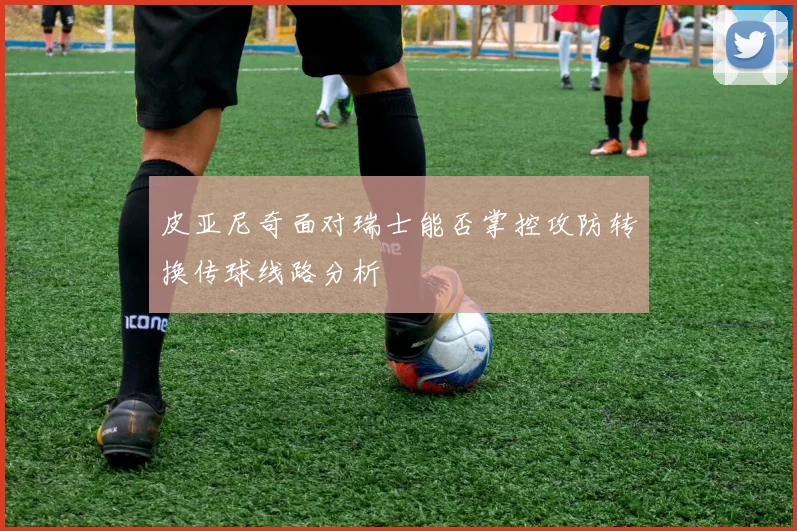 皮亚尼奇面对瑞士能否掌控攻防转换传球线路分析