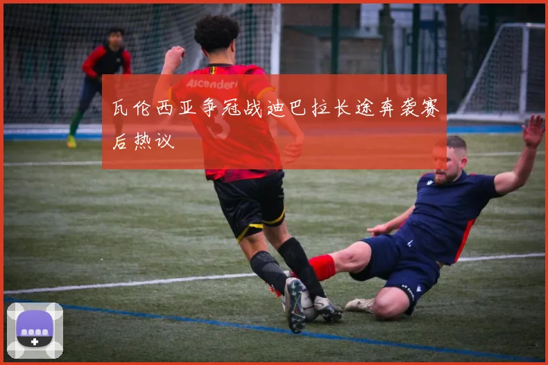瓦伦西亚争冠战迪巴拉长途奔袭赛后热议