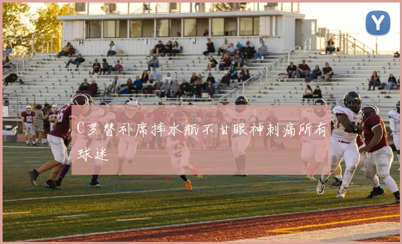 C罗替补席摔水瓶不甘眼神刺痛所有球迷