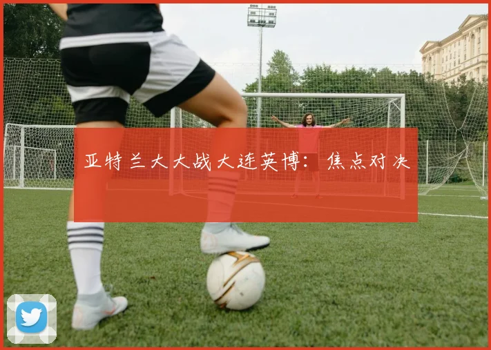 亚特兰大大战大连英博：焦点对决