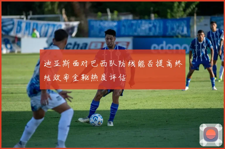 迪亚斯面对巴西队防线能否提高终结效率金靴热度评估