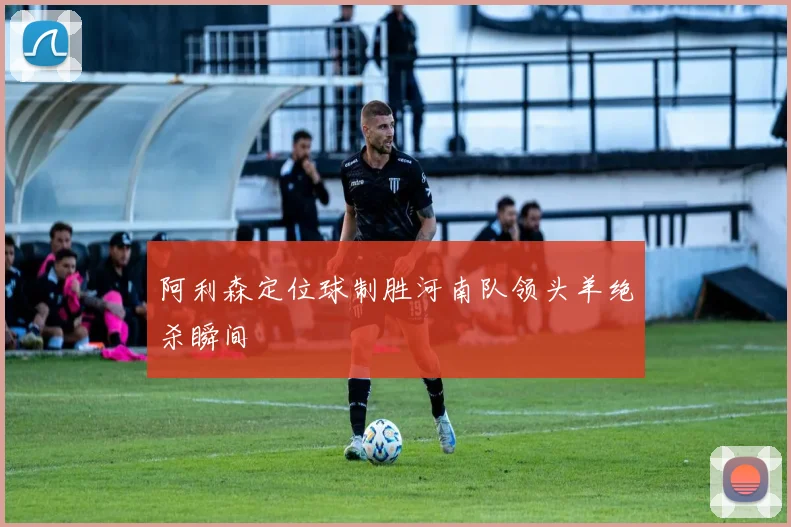 阿利森定位球制胜河南队领头羊绝杀瞬间