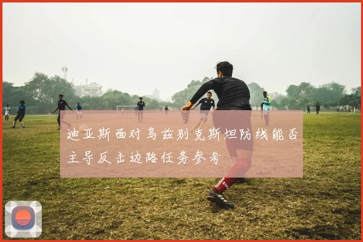 迪亚斯面对乌兹别克斯坦防线能否主导反击边路任务参考