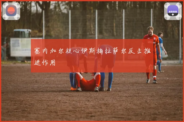 塞内加尔核心伊斯梅拉萨尔反击推进作用