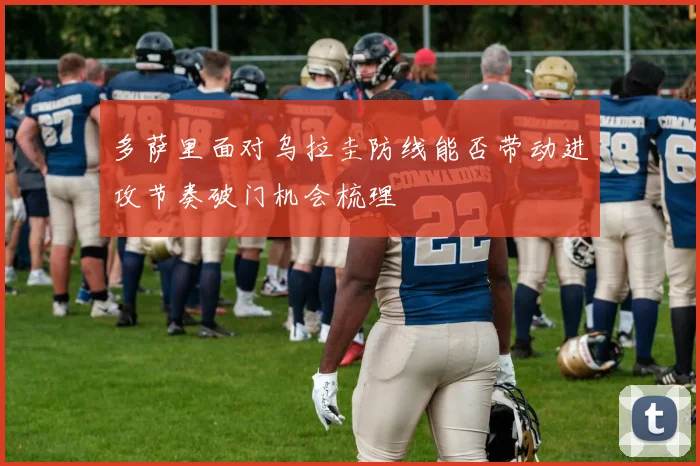 多萨里面对乌拉圭防线能否带动进攻节奏破门机会梳理