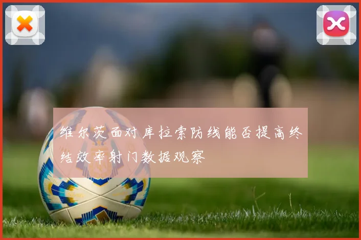 维尔茨面对库拉索防线能否提高终结效率射门数据观察