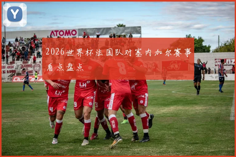 2026世界杯法国队对塞内加尔赛事看点盘点