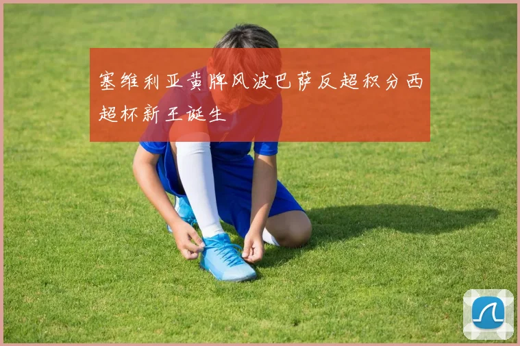 塞维利亚黄牌风波巴萨反超积分西超杯新王诞生