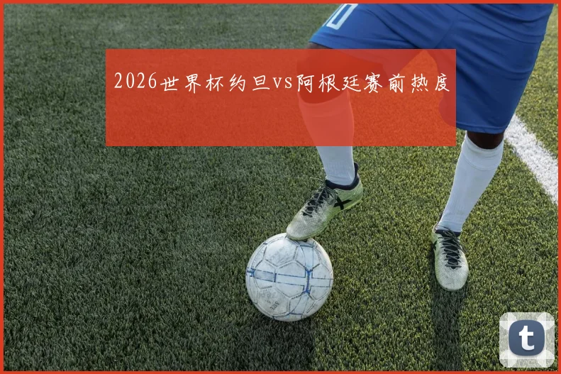 2026世界杯约旦vs阿根廷赛前热度