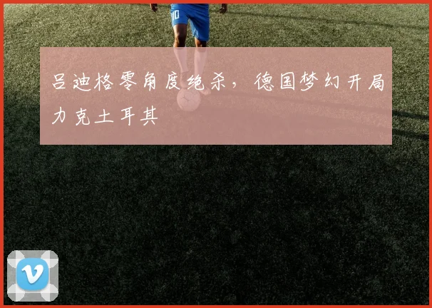 吕迪格零角度绝杀，德国梦幻开局力克土耳其