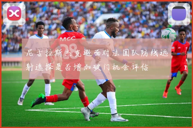 尼古拉斯杰克逊面对法国队防线远射选择是否增加破门机会评估