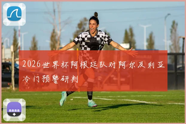2026世界杯阿根廷队对阿尔及利亚冷门预警研判