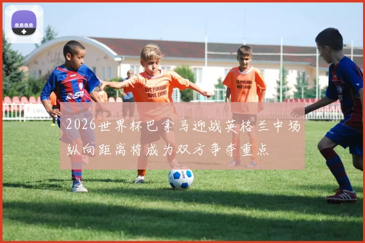 2026世界杯巴拿马迎战英格兰中场纵向距离将成为双方争夺重点