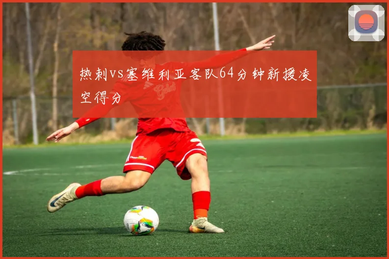 热刺vs塞维利亚客队64分钟新援凌空得分