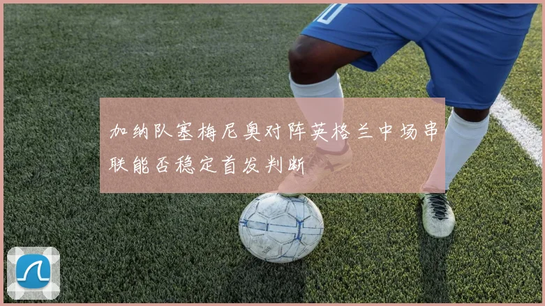 加纳队塞梅尼奥对阵英格兰中场串联能否稳定首发判断