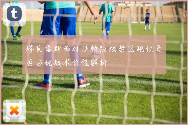塔瓦雷斯面对沙特防线禁区跑位是否占优战术价值解析