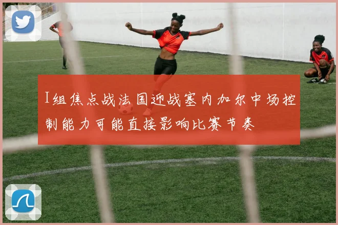 I组焦点战法国迎战塞内加尔中场控制能力可能直接影响比赛节奏