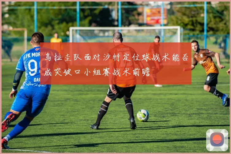 乌拉圭队面对沙特定位球战术能否成突破口小组赛战术前瞻