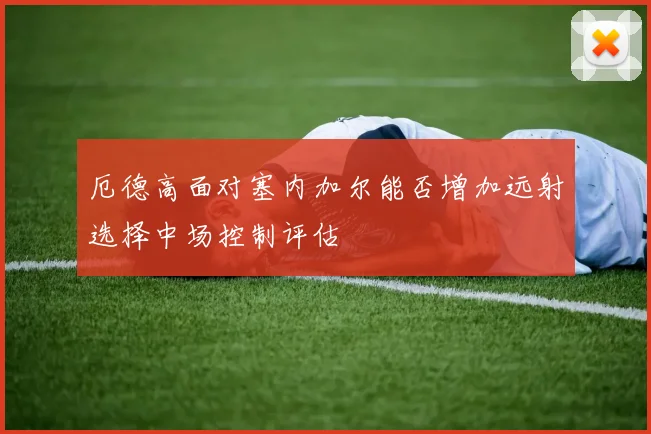 厄德高面对塞内加尔能否增加远射选择中场控制评估