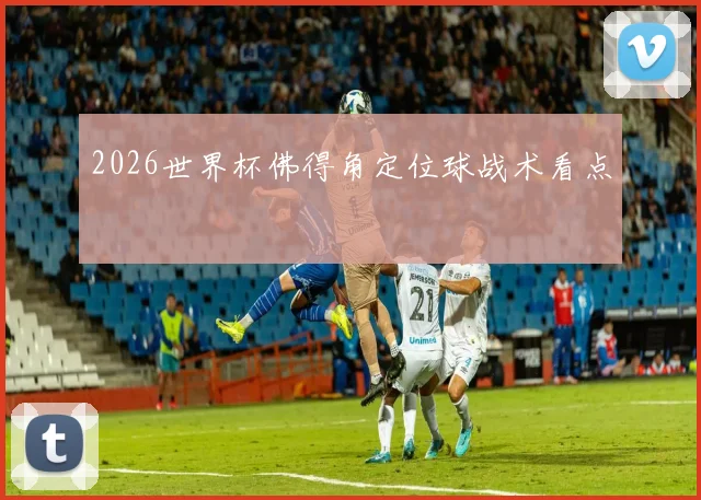 2026世界杯佛得角定位球战术看点