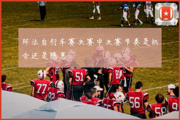 环法自行车赛决赛中决赛节奏是机会还是隐患