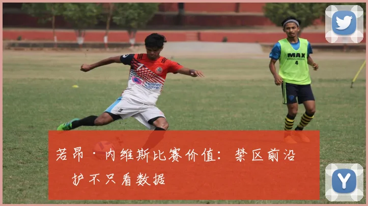 若昂·内维斯比赛价值：禁区前沿保护不只看数据