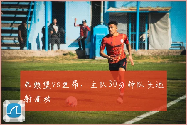 弗赖堡vs里昂，主队30分钟队长远射建功